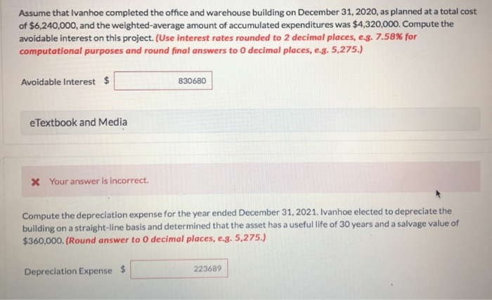 Assume that Ivanhoe completed the office and warehouse building on December 31, 2020, as planned at a total cost
of $6,240,000, and the weighted-average amount of accumulated expenditures was $4,320,000. Compute the
avoidable interest on this project. (Use interest rates rounded to 2 decimal places, e.g. 7.58% for
computational purposes and round final answers to O decimal places, e.g. 5,275.)
Avoidable Interest $
eTextbook and Media
* Your answer is incorrect.
830680
Compute the depreciation expense for the year ended December 31, 2021. Ivanhoe elected to depreciate the
building on a straight-line basis and determined that the asset has a useful life of 30 years and a salvage value of
$360,000. (Round answer to 0 decimal places, e.g. 5,275.)
Depreciation Expense $
223689