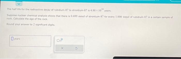 The half life for the radioactive decay of rubidium-87 to strontium-87 is 4.88 x 100 years.
Suppose nuclear chemical analysis shows that there is 0.699 mmol of strontium-87 for every 1.000 mmol of rubidium-87 in a certain sample of
rock. Calculate the age of the rock.
Round your answer to 2 significant digits.
years