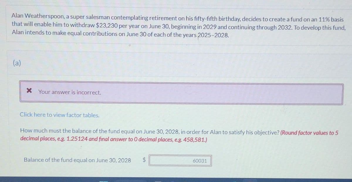 Alan Weatherspoon, a super salesman contemplating retirement on his fifty-fifth birthday, decides to create a fund on an 11% basis
that will enable him to withdraw $23,230 per year on June 30, beginning in 2029 and continuing through 2032. To develop this fund,
Alan intends to make equal contributions on June 30 of each of the years 2025-2028.
(a)
* Your answer is incorrect.
Click here to view factor tables.
How much must the balance of the fund equal on June 30, 2028, in order for Alan to satisfy his objective? (Round factor values to 5
decimal places, e.g. 1.25124 and final answer to 0 decimal places, e.g. 458,581.)
Balance of the fund equal on June 30, 2028
$
60031