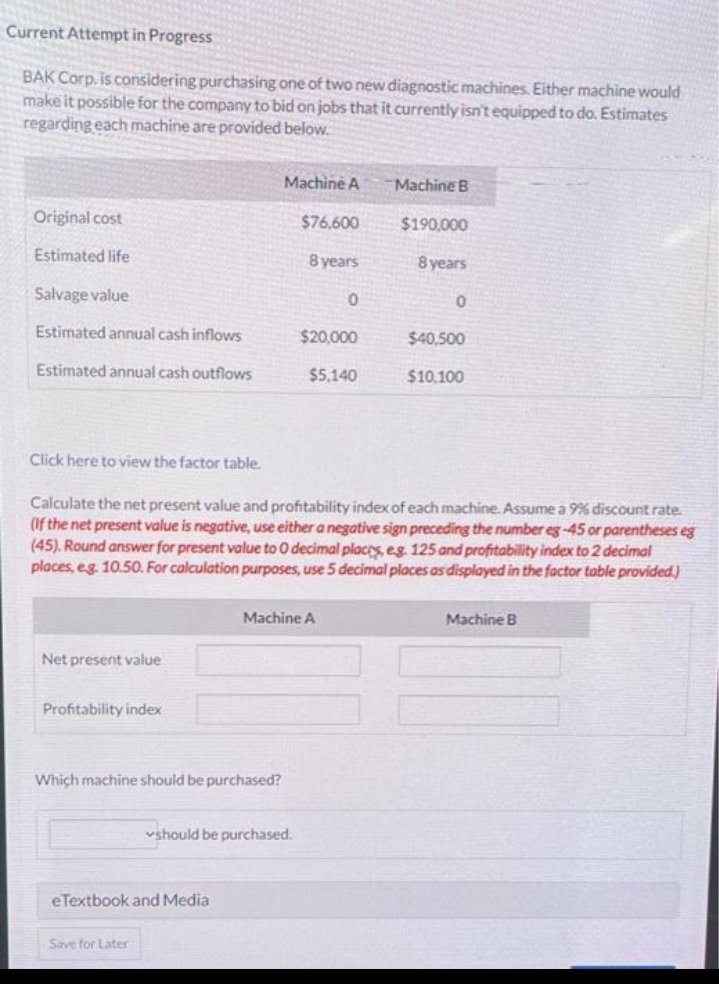 Current Attempt in Progress
BAK Corp. is considering purchasing one of two new diagnostic machines. Either machine would
make it possible for the company to bid on jobs that it currently isn't equipped to do. Estimates
regarding each machine are provided below.
Original cost
Estimated life
Salvage value
Estimated annual cash inflows
Estimated annual cash outflows
Click here to view the
Net present value
Profitability index
table.
Which machine should be purchased?
eTextbook and Media
Save for Later
Machine A
$76,600
8 years
Calculate the net present value and profitability index of each machine. Assume a 9% discount rate.
(If the net present value is negative, use either a negative sign preceding the number eg-45 or parentheses eg
(45). Round answer for present value to O decimal places, eg. 125 and profitability index to 2 decimal
places, eg. 10.50. For calculation purposes, use 5 decimal places as displayed in the factor table provided)
should be purchased.
Machine A
0
$20,000
$5,140
Machine B
$190,000
8 years
0
$40,500
$10,100
Machine B