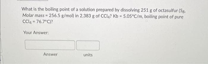 What is the boiling point of a solution prepared by dissolving 251 g of octasulfur (Sg,
Molar mass = 256.5 g/mol) in 2,383 g of CCI4? Kb 5.05°C/m, boiling point of pure
CCI4 = 76.7°C)?
Your Answer:
Answer
units
