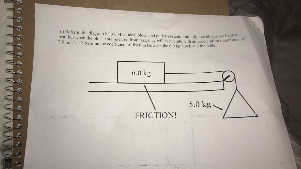 4.) Refer to the diagram below of an ideal block and pulley system. Initially, the blocks are neede
rest, but when the blocks are released from rest, they will accelerate with an acceleration magnitude
2.0 m/s/s. Determine the coefficient of friction between the 6.0 kg block and the table.
6.0 kg
5.0 kg
FRICTION!
