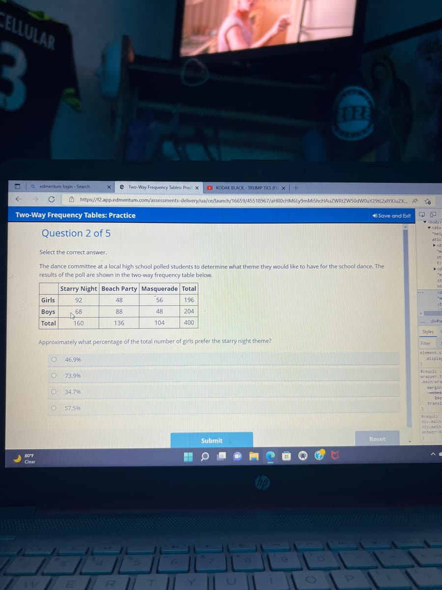 CELLULAR
2022
L
Qedmentum login - Search
X e Two-Way Frequency Tables: Prac X
KODAK BLACK-TRUMP TIES (FU X +
← → C
https://f2.app.edmentum.com/assessments-delivery/ua/ce/launch/16659/45518967/aHR0cHM6Ly9mMiShcHAUZWRtZW50dW0uY29tL2xlYXJuZX...
A
Two-Way Frequency Tables: Practice
Save and Exit
Question 2 of 5
Select the correct answer.
The dance committee at a local high school polled students to determine what theme they would like to have for the school dance. The
results of the poll are shown in the two-way frequency table below.
Starry Night Beach Party Masquerade Total
Girls
92
48
56
196
Boys
68
88
48
204
Total
160
136
104
400
Approximately what percentage of the total number of girls prefer the starry night theme?
O 46.9%
O
73.9%
O 34.7%
O 57.5%
Submit
80°F
Clear
WER || T ||
1
M
P
Reset
to
LA
<body>
▼ <div
"hei
atic
<d:
"n-
st
t:
▶ <d
st
2
ht
<d
<d
""
"M
st
4
... div se
Styles
Filter
element.s
display
}
#cequiz.
wrapper.t
.main-wra
margin,
-webles
15
transi
#cequiz
div.main-
div.main-
answer-de
^