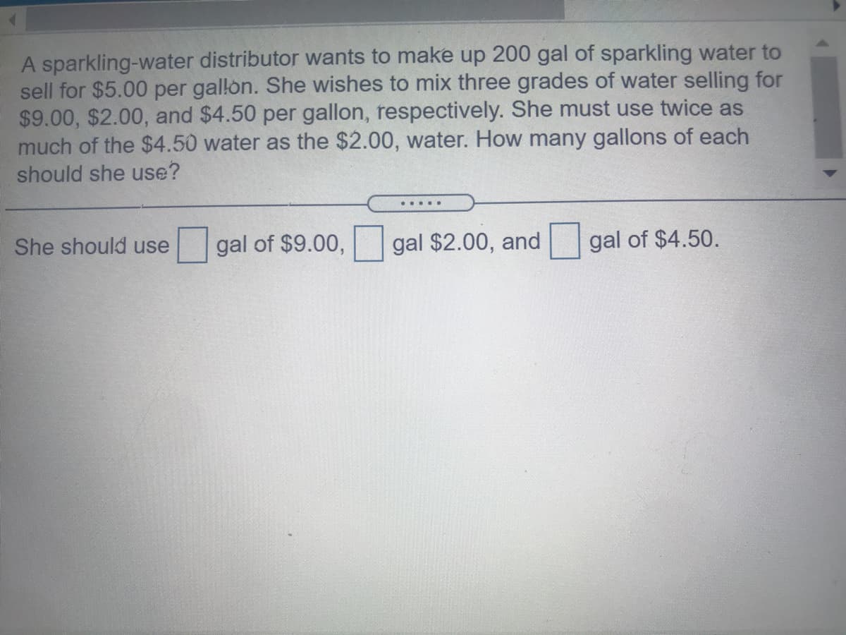 A sparkling-water distributor wants to make up 200 gal of sparkling water to
sell for $5.00 per gallon. She wishes to mix three grades of water selling for
$9.00, $2.00, and $4.50 per gallon, respectively. She must use twice as
much of the $4.50 water as the $2.00, water. How many gallons of each
should she use?
She should use
gal of $9.00, gal $2.00, and
gal of $4.50.

