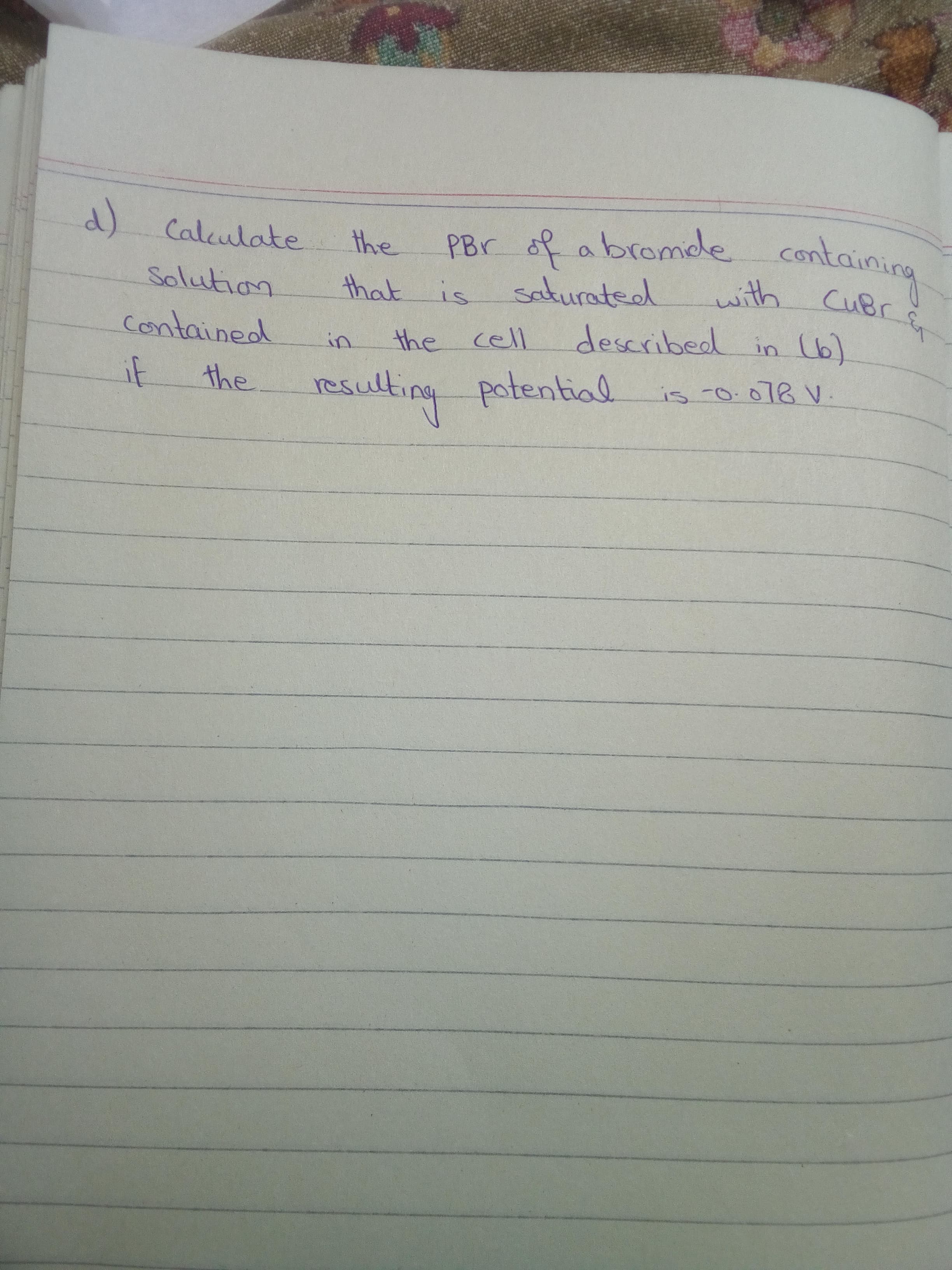 d) Calculate
PBr of abromde containing
the
with
saturated
described in (6)
Solution
that is
CUBr
contained
the cell
in
if
the r
sulting potential
is 0.018 V.
