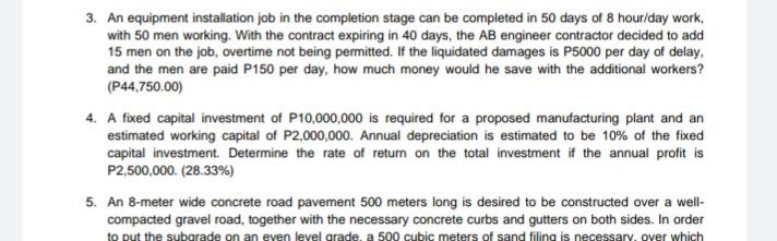 3. An equipment installation job in the completion stage can be completed in 50 days of 8 hour/day work,
with 50 men working. With the contract expiring in 40 days, the AB engineer contractor decided to add
15 men on the job, overtime not being permitted. If the liquidated damages is P5000 per day of delay,
and the men are paid P150 per day, how much money would he save with the additional workers?
(P44,750.00)
4. A fixed capital investment of P10,000,000 is required for a proposed manufacturing plant and an
estimated working capital of P2,000,000. Annual depreciation is estimated to be 10% of the fixed
capital investment. Determine the rate of return on the total investment if the annual profit is
P2,500,000. (28.33%)
5. An 8-meter wide concrete road pavement 500 meters long is desired to be constructed over a well-
compacted gravel road, together with the necessary concrete curbs and gutters on both sides. In order
to put the subgrade on an even level grade, a 500 cubic meters of sand filing is necessary, over which

