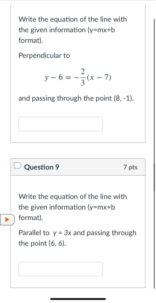 Write the equation of the line with
the given information (y=mx+b
format).
Perpendicular to
y – 6:
(x
7)
and passing through the point (8, -1).
D Question 9
7 pts
Write the equation of the line with
the given information (y=mx+b
format).
Parallel to y = 3x and passing through
the point (6, 6).
