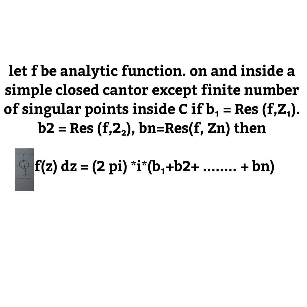 let f be analytic function. on and inside a
simple closed cantor except finite number
of singular points inside C if b, = Res (f,Z,).
b2 = Res (f,22), bn=Res(f, Zn) then
%3D
f(z) dz = (2 pi) *i*(b,+b2+ ..
+ bn)
%3D
. ...
