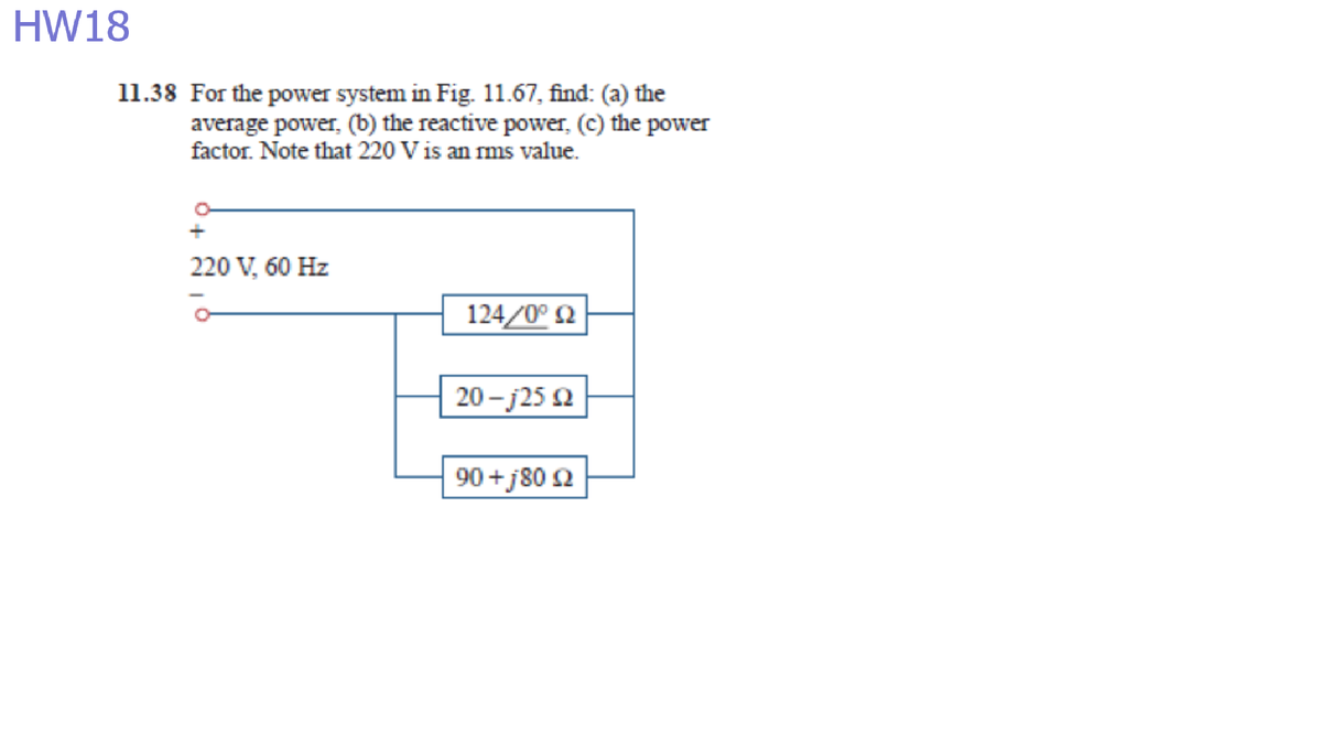 HW18
11.38 For the power system in Fig. 11.67, find: (a) the
average power, (b) the reactive power, (c) the power
factor. Note that 220 V is an ms value.
220 V, 60 Hz
124/0° Q
20 - j25 2
90 +j80 2
