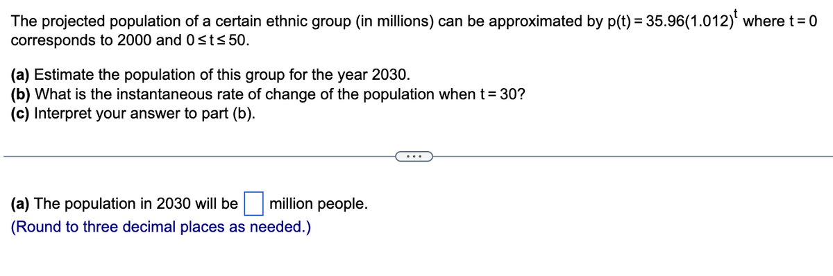 The projected population of a certain ethnic group (in millions) can be approximated by p(t) = 35.96(1.012) where t = 0
corresponds to 2000 and 0≤t≤ 50.
(a) Estimate the population of this group for the year 2030.
(b) What is the instantaneous rate of change of the population when t = 30?
(c) Interpret your answer to part (b).
million people.
(a) The population in 2030 will be
(Round to three decimal places as needed.)