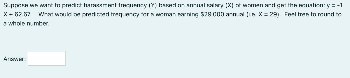 Suppose we want to predict harassment frequency (Y) based on annual salary (X) of women and get the equation: y = -1
X + 62.67. What would be predicted frequency for a woman earning $29,000 annual (i.e. X = 29). Feel free to round to
a whole number.
Answer: