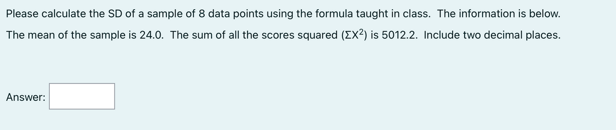 Please calculate the SD of a sample of 8 data points using the formula taught in class. The information is below.
The mean of the sample is 24.0. The sum of all the scores squared (EX²) is 5012.2. Include two decimal places.
Answer: