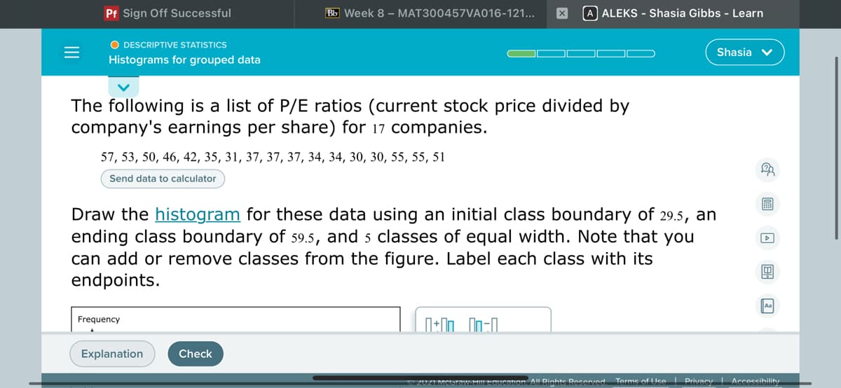 Pf Sign Off Successful
Bb Week 8 - MAT300457VA016-121...
A ALEKS - Shasia Gibbs - Learn
O DESCRIPTIVE STATISTICS
Shasia v
Histograms for grouped data
The following is a list of P/E ratios (current stock price divided by
company's earnings per share) for 17 companies.
57, 53, 50, 46, 42, 35, 31, 37, 37, 37, 34, 34, 30, 30, 55, 55, 51
Send data to calculator
圖
Draw the histogram for these data using an initial class boundary of 29.5, an
ending class boundary of s9.5, and 5 classes of equal width. Note that you
can add or remove classes from the figure. Label each class with its
endpoints.
Frequency
Explanation
Check
20ZIMCUraw HilLEGUIcation AlL Rights Resened.
Terms of Use I Privacy Accessibility
