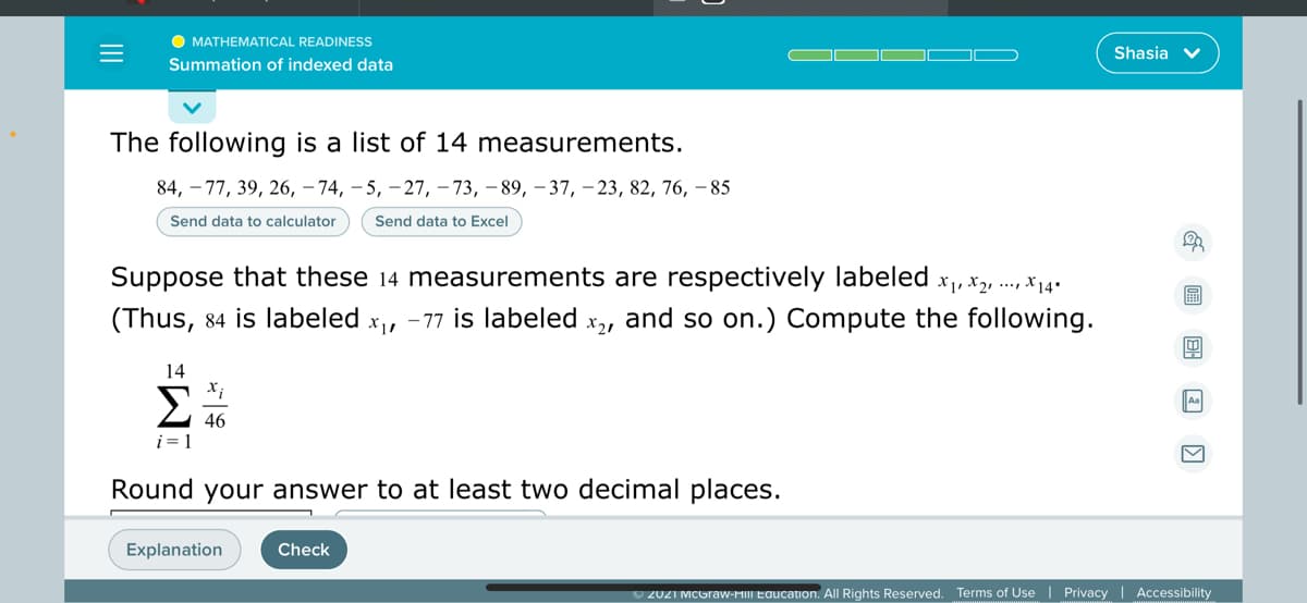 O MATHEMATICAL READINESS
Shasia v
Summation of indexed data
The following is a list of 14 measurements.
84, – 77, 39, 26, – 74, – 5, – 27, – 73, – 89, – 37, – 23, 82, 76, –85
Send data to calculator
Send data to Excel
Suppose that these 14 measurements are respectively labeled x,, x2, ., x14+
(Thus, 84 is labeled
- 77 is labeled
X21
and so on.) Compute the following.
14
Σ
46
i = 1
Round your answer to at least two decimal places.
Explanation
Check
O 2021 MCGraw-HIII Education. All Rights Reserved. Terms of Use | Privacy | Accessibility
II
