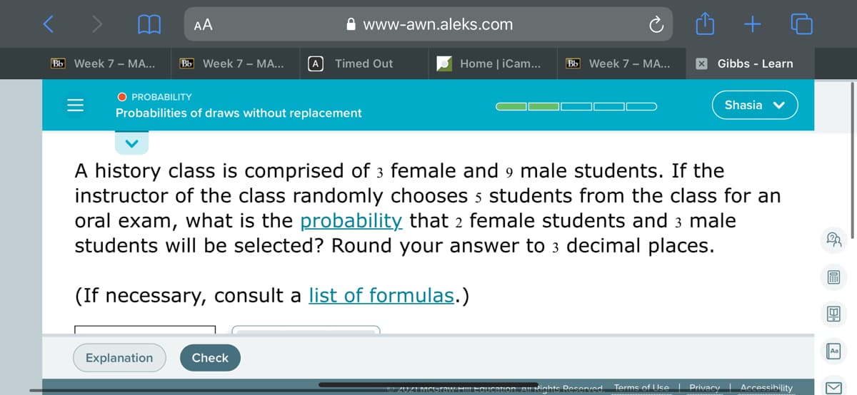 AA
A www-awn.aleks.com
Bb Week 7 – MA...
Bb Week 7 - MA...
A Timed Out
Home | iCam..
Bb Week 7 – MA...
X Gibbs - Learn
O PROBABILITY
Shasia
Probabilities of draws without replacement
A history class is comprised of 3 female and 9 male students. If the
instructor of the class randomly chooses 5 students from the class for an
oral exam, what is the probability that 2 female students and 3 male
students will be selected? Round your answer to 3 decimal places.
(If necessary, consult a list of formulas.)
Explanation
Check
canon, AIl Nights Resenved.
Terms of Use| Privacy Accessibility
回 国 国区
