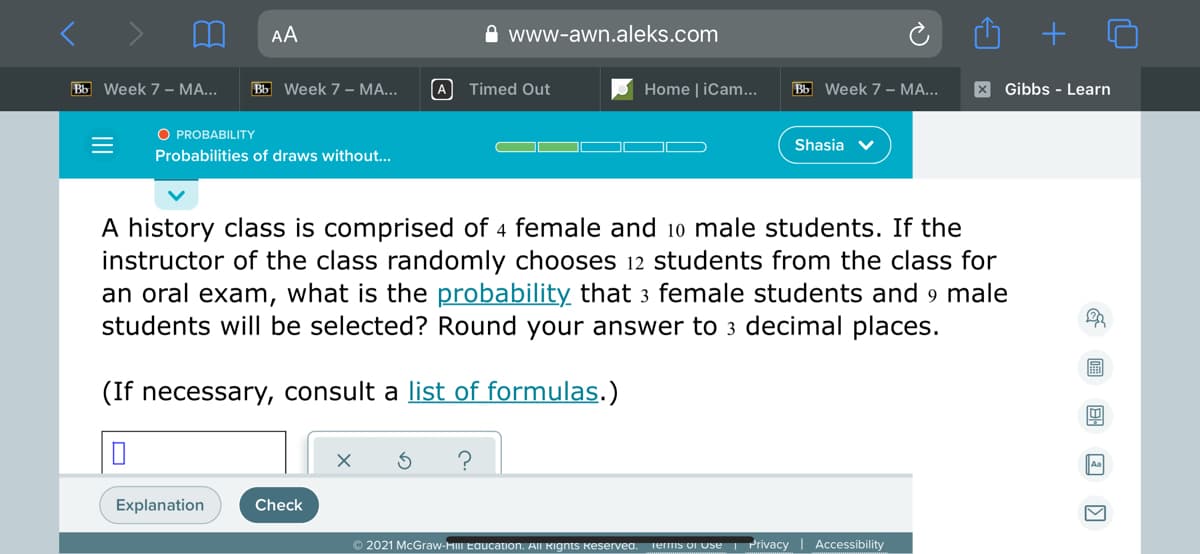 AA
A www-awn.aleks.com
Bb Week 7 – MA...
Bb Week 7 – MA...
A Timed Out
Home | iCam...
Bb Week 7 – MA...
X Gibbs - Learn
O PROBABILITY
Shasia v
Probabilities of draws without...
A history class is comprised of 4 female and 10 male students. If the
instructor of the class randomly chooses 12 students from the class for
an oral exam, what is the probability that 3 female students and 9 male
students will be selected? Round your answer to 3 decimal places.
(If necessary, consult a list of formulas.)
Explanation
Check
© 2021 McGraw-HIII Eaucation. All Rignts Reservea.
Terms or Use
Privacy I Accessibility
