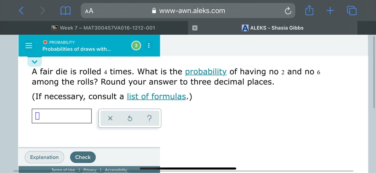 AA
A www-awn.aleks.com
Bb Week 7 - MAT300457VA016-1212-001
A ALEKS - Shasia Gibbs
O PROBABILITY
Probabilities of draws with...
A fair die is rolled 4 times. What is the probability of having no 2 and no 6
among the rolls? Round your answer to three decimal places.
(If necessary, consult a list of formulas.)
?
Explanation
Check
Terms of Use| Privacy | Accessibility
II
