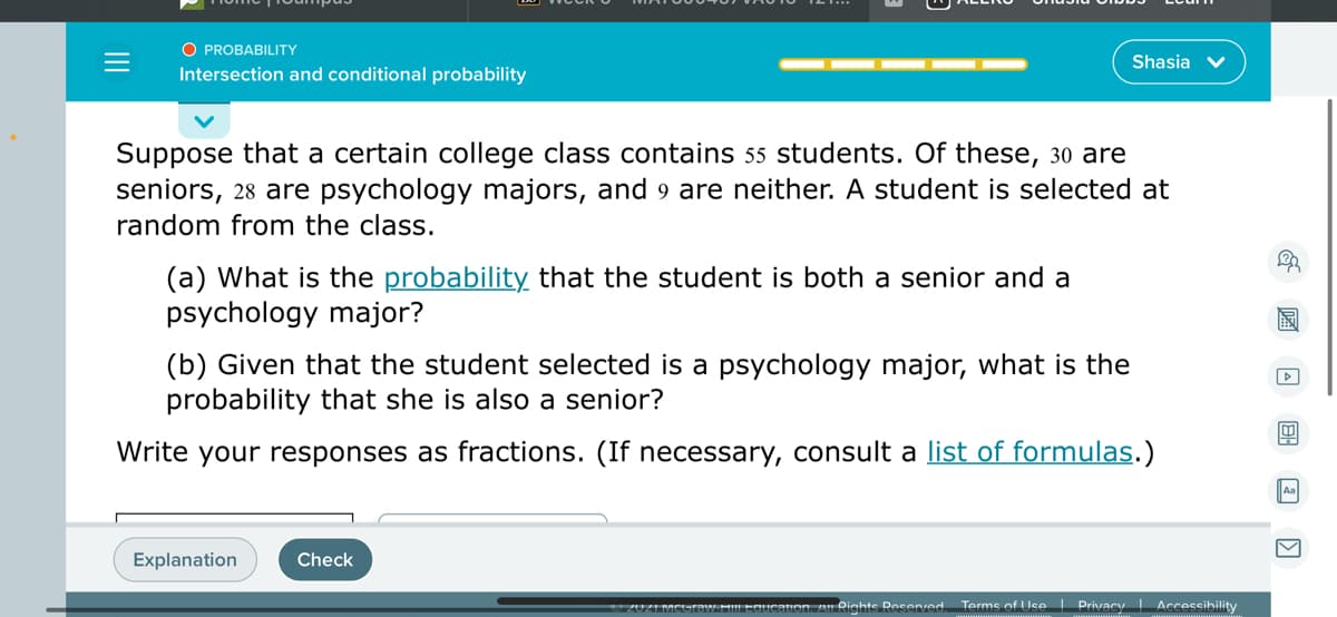O PROBABILITY
Shasia
Intersection and conditional probability
Suppose that a certain college class contains 55 students. Of these, 30 are
seniors, 28 are psychology majors, and 9 are neither. A student is selected at
random from the class.
(a) What is the probability that the student is both a senior and a
psychology major?
(b) Given that the student selected is a psychology major, what is the
probability that she is also a senior?
Write your responses as fractions. (If necessary, consult a list of formulas.)
Aa
Explanation
Check
auon. Al Rights Reserved
Terms of Use| Privacy Accessibility
