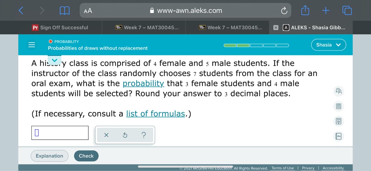 AA
A www-awn.aleks.com
Pf Sign Off Successful
Bb Week 7 - MAT30045...
Bb Week 7 - MAT30045...
A ALEKS - Shasia Gibb...
O PROBABILITY
Shasia v
Probabilities of draws without replacement
A his.y class is comprised of 4 female and s male students. If the
instructor of the class randomly chooses 7 students from the class for an
oral exam, what is the probability that 3 female students and 4 male
students will be selected? Round your answer to 3 decimal places.
(If necessary, consult a list of formulas.)
Explanation
Check
2021 MCGraw-FIIIL EQucation. All Rights Reserved. Terms of Use | Privacy | Accessibility
G 回 国 回
II

