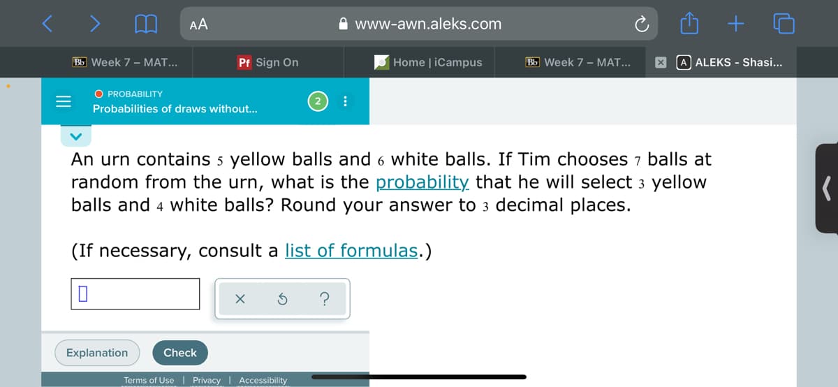 AA
www-awn.aleks.com
Bb Week 7 - MAT...
Pf Sign On
Home | iCampus
Bb Week 7 - MAT...
X A ALEKS - Shasi...
O PROBABILITY
Probabilities of draws without...
An urn contains 5 yellow balls and 6 white balls. If Tim chooses 7 balls at
random from the urn, what is the probability that he will select 3 yellow
balls and 4 white balls? Round your answer to 3 decimal places.
(If necessary, consult a list of formulas.)
Explanation
Check
Terms of Use | Privacy
Accessibility
II

