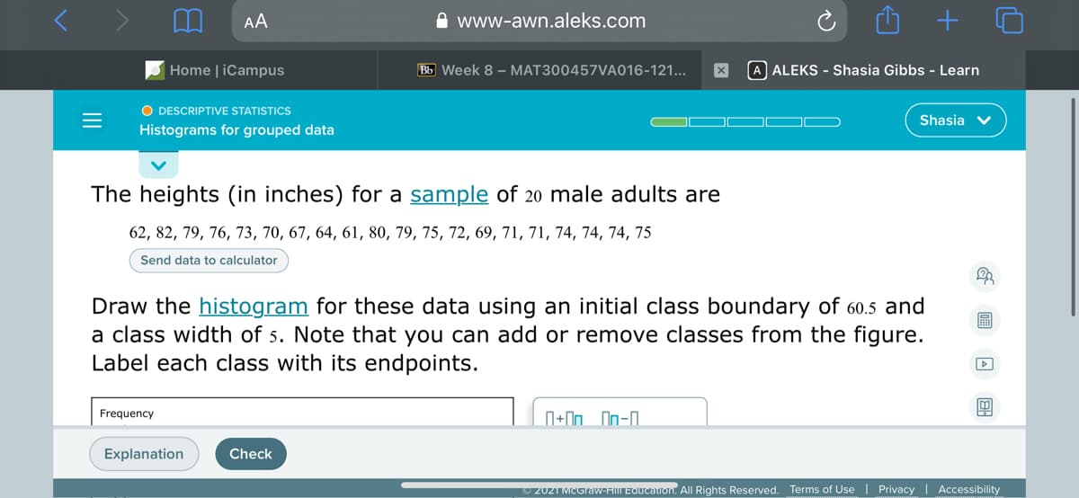 AA
A www-awn.aleks.com
+
Home | iCampus
Bb Week 8 - MAT300457VA016-121...
A ALEKS - Shasia Gibbs - Learn
O DESCRIPTIVE STATISTICS
Shasia v
Histograms for grouped data
The heights (in inches) for a sample of 20 male adults are
62, 82, 79, 76, 73, 70, 67, 64, 61, 80, 79, 75, 72, 69, 71, 71, 74, 74, 74, 75
Send data to calculator
Draw the histogram for these data using an initial class boundary of 60.5 and
a class width of 5. Note that you can add or remove classes from the figure.
Label each class with its endpoints.
圖
Frequency
N+In On-0.
Explanation
Check
2021 MCGraw-HIL Education. All Rights Reserved. Terms of Use | Privacy | Accessibility
