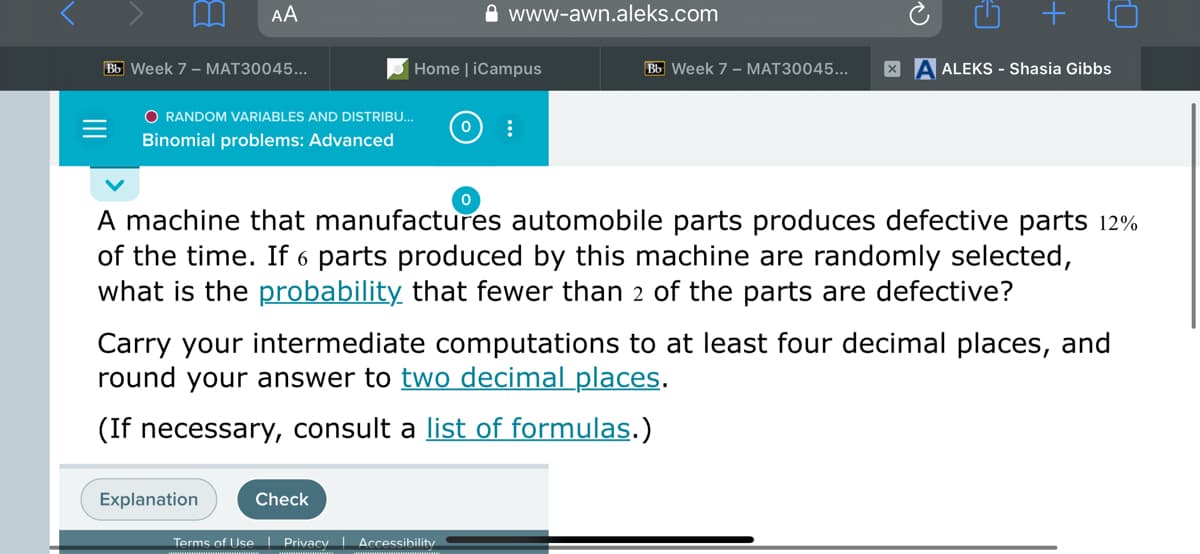 AA
www-awn.aleks.com
Bb Week 7 - MAT30045...
Home | iCampus
Bb Week 7 - MAT30045..
ALEKS - Shasia Gibbs
O RANDOM VARIABLES AND DISTRIBU..
Binomial problems: Advanced
A machine that manufactures automobile parts produces defective parts 12%
of the time. If 6 parts produced by this machine are randomly selected,
what is the probability that fewer than 2 of the parts are defective?
Carry your intermediate computations to at least four decimal places, and
round your answer to two decimal places.
(If necessary, consult a list of formulas.)
Explanation
Check
Terms of Use I Privacy Accessibility
+
