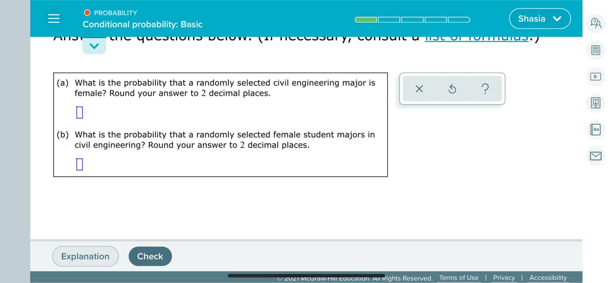 O PROBABILITY
Shasia
Conditional probability: Basic
|(a) What is the probability that a randomly selected civil engineering major is
female? Round your answer to 2 decimal places.
?
Aa
(b) What is the probability that a randomly selected female student majors in
civil engineering? Round your answer to 2 decimal places.
Explanation
Check
7 2021 MCOraw-HIII Eaucation. All Rights Reserved. Terms of Use
Privacy | Accessibility
