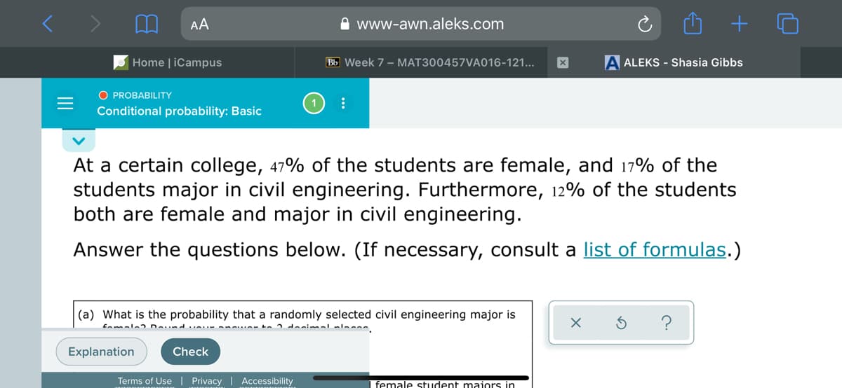 AA
A www-awn.aleks.com
Home | iCampus
Bb Week 7 - MAT300457VA016-121...
A ALEKS - Shasia Gibbs
O PROBABILITY
Conditional probability: Basic
At a certain college, 47% of the students are female, and 17% of the
students major in civil engineering. Furthermore, 12% of the students
both are female and major in civil engineering.
Answer the questions below. (If necessary, consult a list of formulas.)
(a) What is the probability that a randomly selected civil engineering major is
?
fomale Dund
Explanation
Check
Terms of Use | Privacy
Accessibility
female student maiors in
II
