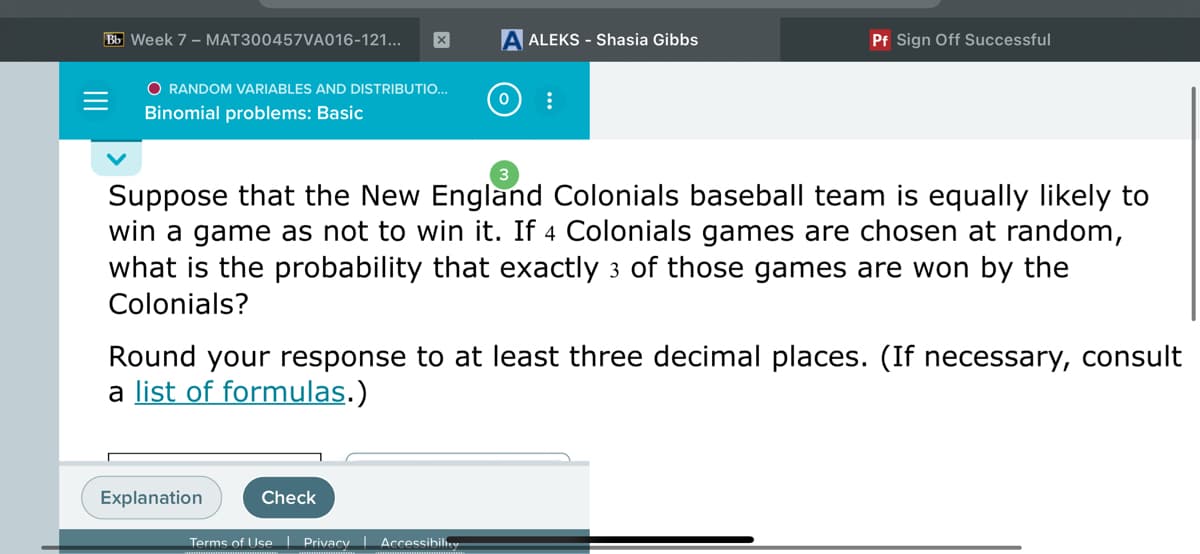 Bb Week 7 - MAT300457VA016-121...
ALEKS - Shasia Gibbs
Pf Sign Off Successful
O RANDOM VARIABLES AND DISTRIBUTIO...
Binomial problems: Basic
Suppose that the New England Colonials baseball team is equally likely to
win a game as not to win it. If 4 Colonials games are chosen at random,
what is the probability that exactly 3 of those games are won by the
Colonials?
Round your response to at least three decimal places. (If necessary, consult
a list of formulas.)
Explanation
Check
Terms of Use Privacy | Accessibilhey
