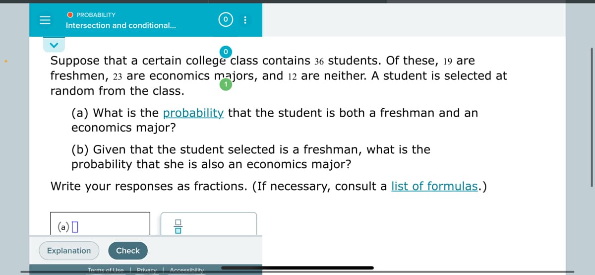 O PROBABILITY
Intersection and conditional..
Suppose that a certain college class contains 36 students. Of these, 19 are
freshmen, 23 are economics majors, and 12 are neither. A student is selected at
random from the class.
(a) What is the probabilitỵ that the student is both a freshman and an
economics major?
(b) Given that the student selected is a freshman, what is the
probability that she is also an economics major?
Write your responses as fractions. (If necessary, consult a list of formulas.)
(a)I
Explanation
Check
Terms of UseI Privacy Accessibility
olo
II
