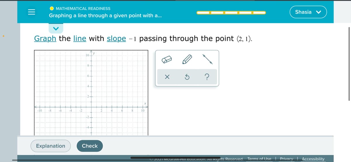 MATHEMATICAL READINESS
Shasia
Graphing a line through a given point with a...
Graph the line with slope -1 passing through the point (2, 1).
10-
10
-2.
Explanation
Check
caucauon Au Rients Resenved Terms of Use Privacy| Accessibility
