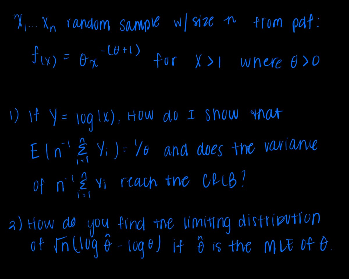 X.... Xn random sample w/ size n
from paf:
f(x) = 0x
-(0+1)
for X >I where 0>0
1) If Y = log(x), How do I show that
Eln' ? Y; )=% and does the varianc
(
1=1
of nε vi reach the CRIB?
2) How do you find the limiting distribution
of √n (log ô - logo) if ô is the MLE of O
n