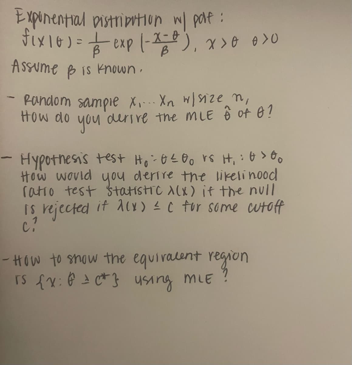 -
X>0 0>0
Exponential Distribution w/ part:
fix 10 ) = = exp (-x=0),
Assume & is known.
- Random sampie x.... Xn w/ size n
How do
you
derive the MLE 6 of 0?
Hypothesis test H₁ = 0 ≤00 rs H₁: 0>00
How would you derive the likelihood
ratio test statistic λ(x) it the null
is rejected it λ(x) = C for some cutoff
Ci
-How to show the equivalent region
rs {x: P = c*} using MLE