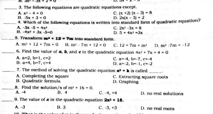 3. The following equations are quadratic equations except.
A. x - 4 - 0
B. -5x + 3 -0
4. Which of the following equations is written into standard form of quadratic equation?
A. -3x -5 - 4x
B. -4x + 3x -5-0
C. (x +2) (x - 3) - 8
D. 2x(x - 3) - 2
C. 2x -3x - 8
D. 5 + 4x -3x
5. Transform m + 12 - 7m into standard form.
A. m + 12 + 7m 0 B. m 7m + 12 0 C. 12 - 7m + m²
6. Find the value of a, b, and c in the quadratic equation 4x2 + 7x + 4 -0
А. а-2, b-1, с»2
B. a-4, b-7, c-4
7. The method of solving the quadratic equation x = k is called
A. Completing the square
B. Quadratic formula
8. Find the solution/s of m? + 16 - 0.
А. -4
D. m2 -7m - - 12
C. a--4, b--7, c-4
D. a--2, b--1, c-2
C. Extracting square roots
D. Graphing
В. 4
C. -4, +4
D. no real solutions
9. The value of x in the quadratic equation 2xa - 18.
А. -3
В. 3
С. -3, +3
D. no real roots
10 W
