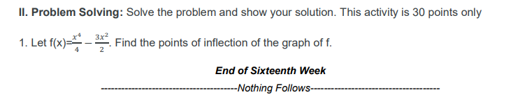 II. Problem Solving: Solve the problem and show your solution. This activity is 30 points only
3x²
1. Let f(x)=- Find the points of inflection of the graph of f.
2
End of Sixteenth Week
-Nothing Follows--
----
