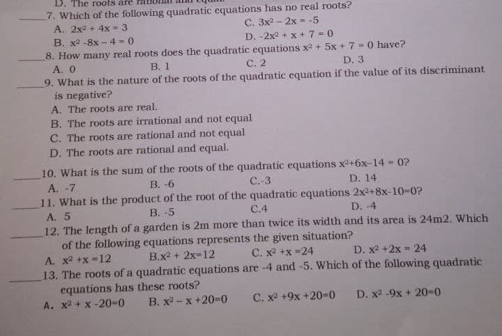 D. The roots are
7. Which of the following quadratic equations has no real roots?
A. 2x2 + 4x = 3
B. x2 -8x – 4 = 0
8. How many real roots does the quadratic equations x? + 5x + 7 - 0 have?
A. 0
9. What is the nature of the roots of the quadratic equation if the value of its discriminant
is negative?
A. The roots are real.
B. The roots are irrational and not equal
C. The roots are rational and not equal
%3D
D. -2x2 + x + 7 = 0
В. 1
С. 2
D. 3
D. The roots are rational and equal.
10. What is the sum of the roots of the quadratic equations x2+6x-14 = 0?
%3!
A. -7
В. -6
C.-3
D. 14
11. What is the product of the root of the quadratic equations 2x+8x-10-0?
A. 5
В. -5
C.4
D. -4
12. The length of a garden is 2m more than twice its width and its area is 24m2. Which
of the following equations represents the given situation?
A. x2 +x =12
B.x2 + 2x=12
C. x2 +x =24
D. x2 +2x = 24
13. The roots of a quadratic equations are -4 and -5. Which of the following quadratic
equations has these roots?
A. x + x -20%3D0
B. x - x +20=0
C. x +9x +2030
D. x2 -9x + 20-0
