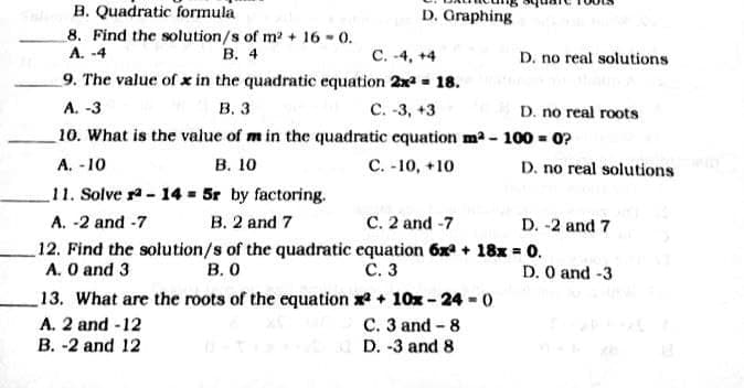 B. Quadratic formula
8. Find the solution/s of m + 16 - 0.
A. -4
D. Graphing
В. 4
C. -4, +4
D. no real solutions
9. The value of x in the quadratic equation 2x - 18.
A. -3
В. з
C. -3, +3
D. no real roots
10. What is the value of m in the quadratic equation m2 - 100 = 0?
В. 10
11. Solve r- 14 = 5r by factoring.
А. -10
C. -10, +10
D. no real solutions
A. -2 and -7
B. 2 and 7
C. 2 and -7
D. -2 and 7
12. Find the solution/s of the quadratic equation 6x + 18x = 0.
A. O and 3
В. О
С. 3
D. O and -3
13. What are the roots of the equation x + 10x-24-0
C. 3 and - 8
D. -3 and 8
A. 2 and -12
B. -2 and 12
