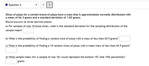Question 4
Slices of pizza for a certain brand of pizza have a mass that is approximately normally distributed with
a mean of 66.3 grams and a standard deviation of 1.83 grams.
Round answers to three decimal places.
a) For samples of size 18 pizza slices, what is the standard deviation for the sampling distribution of the
sample mean?
b) What is the probability of finding a random slice of pizza with a mass of less than 65.9 grams?
c) What is the probability of finding a 18 random slices of pizza with a mean mass of less than 65.9 grams?
d) What sample mean (for a sample of size 18) would represent the bottom 15% (the 15th percentile)?
grams
