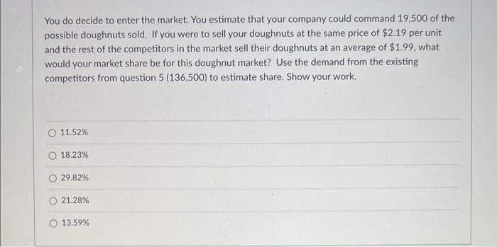 You do decide to enter the market. You estimate that your company could command 19,500 of the
possible doughnuts sold. If you were to sell your doughnuts at the same price of $2.19 per unit
and the rest of the competitors in the market sell their doughnuts at an average of $1.99, what
would your market share be for this doughnut market? Use the demand from the existing
competitors from question 5 (136,500) to estimate share. Show your work.
11.52%
18.23%
29.82%
21.28%
O 13.59%
