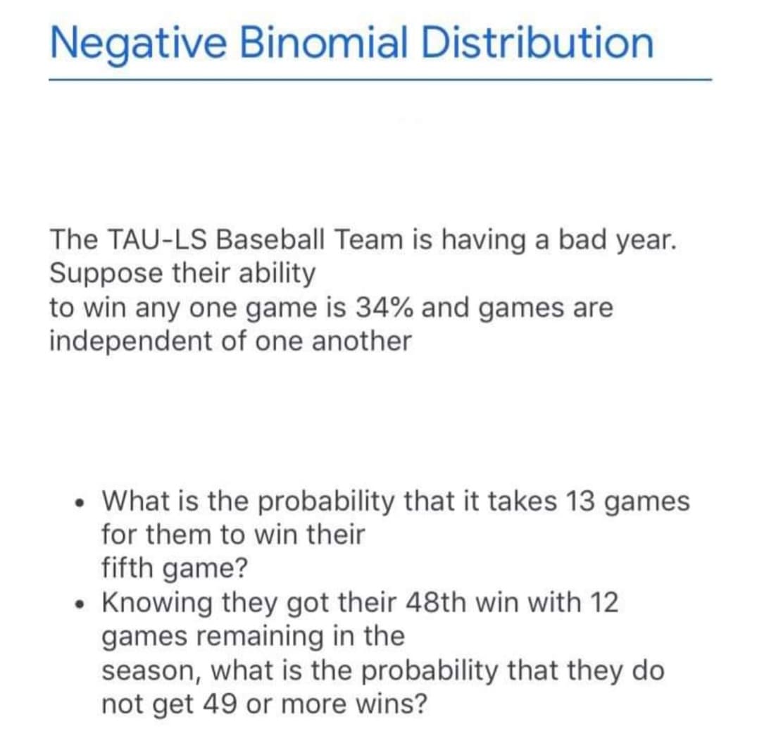 Negative Binomial Distribution
The TAU-LS Baseball Team is having a bad year.
Suppose their ability
to win any one game is 34% and games are
independent of one another
• What is the probability that it takes 13 games
for them to win their
fifth game?
• Knowing they got their 48th win with 12
games remaining in the
season, what is the probability that they do
not get 49 or more wins?
