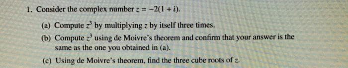 1. Consider the complex number z = -2(1 + i).
(a) Compute z by multiplying z by itself three times.
(b) Compute z' using de Moivre's theorem and confirm that your answer is the
same as the one you obtained in (a).
(c) Using de Moivre's theorem, find the three cube roots of z.
