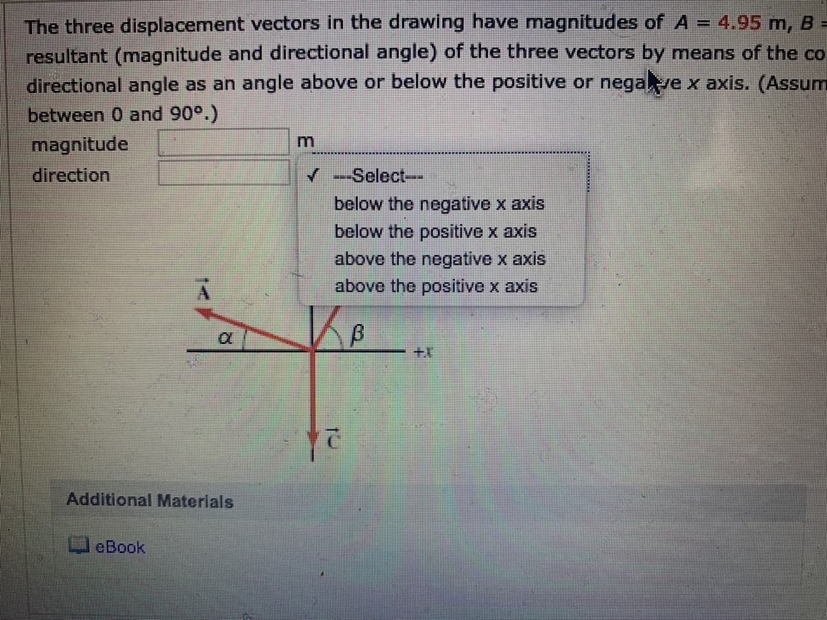 The three displacement vectors in the drawing have magnitudes of A – 4,95 m, B =
resultant (magnitude and directional angle) of the three vectors by means of the co
directional angle as an angle above or below the positive or negave x axis. (Assum
between 0 and 90°.)
magnitude
direction
---Select-
below the negative x axis
below the positive x axis
above the negative x axis
above the positive x axis
+
Additional Materials
leBook
