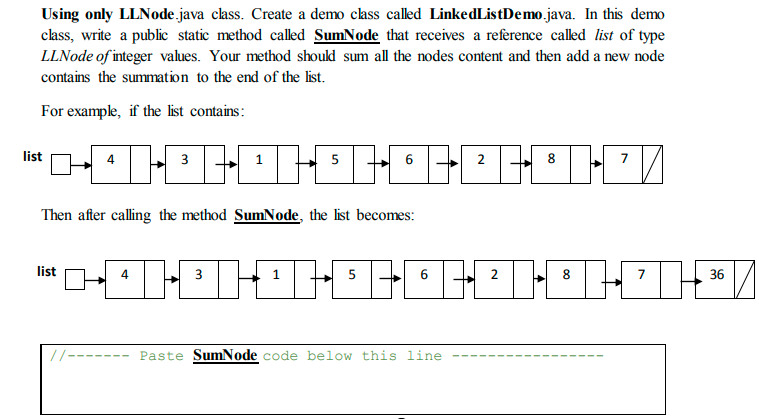 Using only LLNode java class. Create a demo cass called LinkedListDemo.java. In this demo
class, write a public static method called SumNode that receives a reference called list of type
LLNode of integer values. Your method should sum all the nodes content and then add a new node
contains the summation to the end of the list.
For example, if the list contains:
list
4
3
6
2
8.
Then after calling the method SumNode, the list becomes:
list
3
5
8
7
36
//-----
Paste SumNode code below this line
2.
