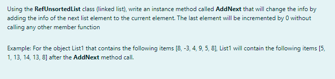 Using the RefUnsortedList class (linked list), write an instance method called AddNext that will change the info by
adding the info of the next list element to the current element. The last element will be incremented by 0 without
calling any other member function
Example: For the object List1 that contains the following items [8, -3, 4, 9, 5, 8], List1 will contain the following items [5,
1, 13, 14, 13, 8] after the AddNext method call.
