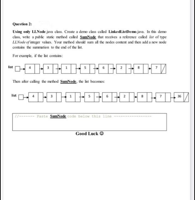 Question 2:
Using only LLNode.java class. Create a demo class called LinkedListDemo.java. In this demo
class, write a public static method called SumNode that receives a reference calkled list of type
LLNode of integer vakues. Your method shoukl sum all the nodes content and then add a new node
contains the summation to the end of the list.
For example, if the list contains:
list
6
Then after calling the method SumNode, the list becomes:
list
5
6
36
11------- Paste SumNode code below this line
Good Luck O
3.
4.
