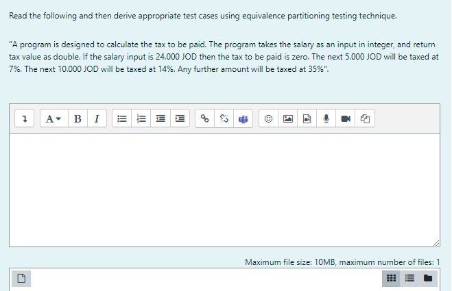 Read the following and then derive appropriate test cases using equivalence partitioning testing technique.
"A program is designed to calculate the tax to be paid. The program takes the salary as an input in integer, and return
tax value as double. If the salary input is 24.000 JOD then the tax to be paid is zero. The next 5.000 JOD will be taxed at
7%. The next 10.000 JOD will be taxed at 14%. Any further amount will be taxed at 35%".
A- BI
Maximum file size: 10MB, maximum number of files: 1
I!!
