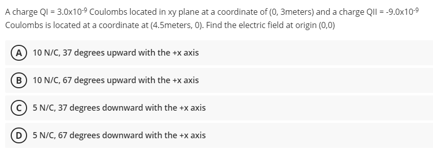 A charge QI = 3.0x10-⁹ Coulombs located in xy plane at a coordinate of (0, 3meters) and a charge QII = -9.0x10-⁹
Coulombs is located at a coordinate at (4.5meters, 0). Find the electric field at origin (0,0)
(A) 10 N/C, 37 degrees upward with the +x axis
B 10 N/C, 67 degrees upward with the +x axis
(C) 5 N/C, 37 degrees downward with the +x axis
(D) 5 N/C, 67 degrees downward with the +x axis