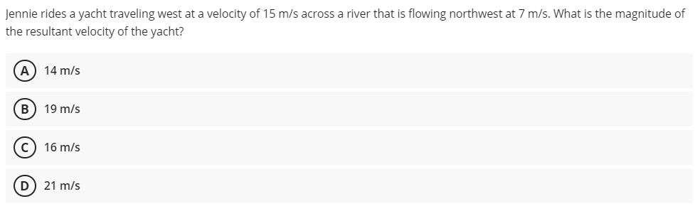 Jennie rides a yacht traveling west at a velocity of 15 m/s across a river that is flowing northwest at 7 m/s. What is the magnitude of
the resultant velocity of the yacht?
(A) 14 m/s
B
19 m/s
C) 16 m/s
(D) 21 m/s