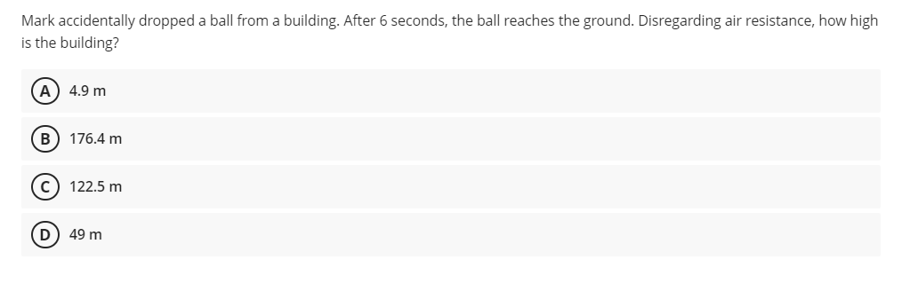 Mark accidentally dropped a ball from a building. After 6 seconds, the ball reaches the ground. Disregarding air resistance, how high
is the building?
(A) 4.9 m
B 176.4 m
C) 122.5 m
D
49 m