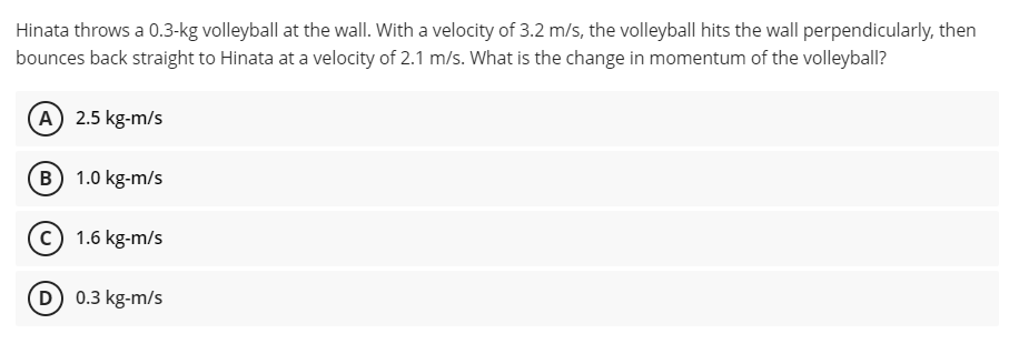 Hinata throws a 0.3-kg volleyball at the wall. With a velocity of 3.2 m/s, the volleyball hits the wall perpendicularly, then
bounces back straight to Hinata at a velocity of 2.1 m/s. What is the change in momentum of the volleyball?
(A) 2.5 kg-m/s
B) 1.0 kg-m/s
1.6 kg-m/s
D) 0.3 kg-m/s